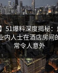 【爆料】51爆料深度揭秘：爆料风波背后，业内人士在酒店房间的角色异常令人意外