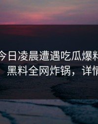 明星在今日凌晨遭遇吃瓜爆料爆炸性新闻，黑料全网炸锅，详情了解