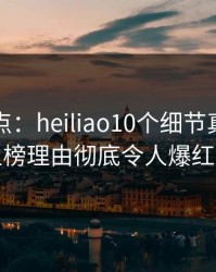 黑料盘点：heiliao10个细节真相，网红上榜理由彻底令人爆红网络