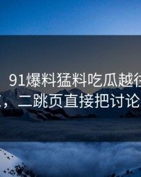 说实话，91爆料猛料吃瓜越往后越让人发凉，二跳页直接把讨论区点燃