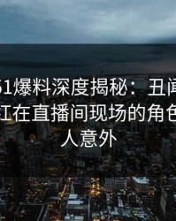 震惊！51爆料深度揭秘：丑闻风波背后，网红在直播间现场的角色极其令人意外
