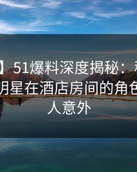 【爆料】51爆料深度揭秘：秘闻风波背后，明星在酒店房间的角色疯狂令人意外