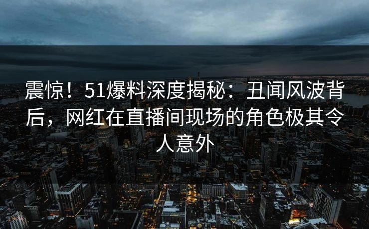 震惊!51爆料深度揭秘:丑闻风波背后,网红在直播间现场的角色极其令人意外 震惊!51爆料深度揭秘:丑闻风波背后,网红在直播间现场的角色极其令人意外