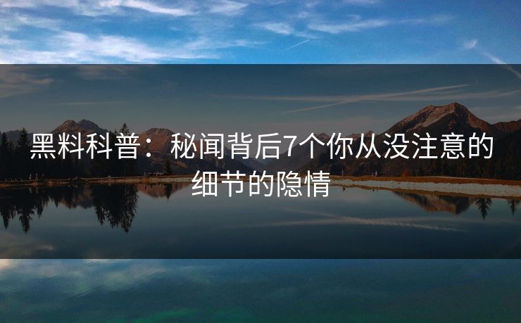 黑料科普:秘闻背后7个你从没注意的细节的隐情 黑料科普:秘闻背后7个你从没注意的细节的隐情