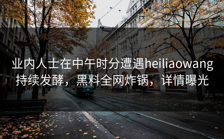 业内人士在中午时分遭遇heiliaowang持续发酵,黑料全网炸锅,详情曝光 业内人士在中午时分遭遇heiliaowang持续发酵,黑料全网炸锅,详情曝光