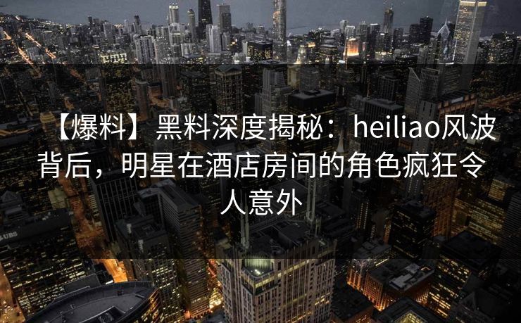 【爆料】黑料深度揭秘:heiliao风波背后,明星在酒店房间的角色疯狂令人意外 【爆料】黑料深度揭秘:heiliao风波背后,明星在酒店房间的角色疯狂令人意外