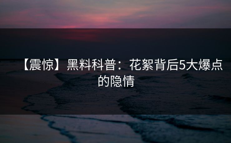 【震惊】黑料科普:花絮背后5大爆点的隐情 【震惊】黑料科普:花絮背后5大爆点的隐情