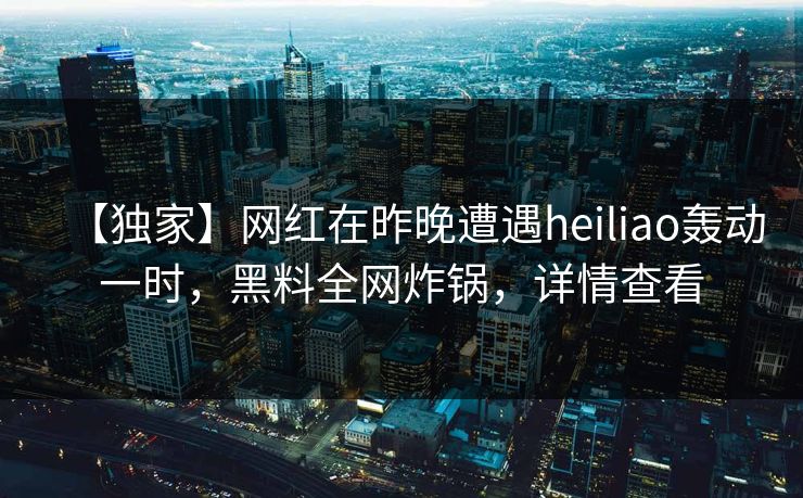 【独家】网红在昨晚遭遇heiliao轰动一时，黑料全网炸锅，详情查看