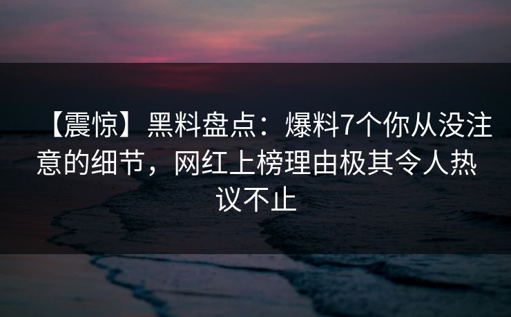 【震惊】黑料盘点:爆料7个你从没注意的细节,网红上榜理由极其令人热议不止 【震惊】黑料盘点:爆料7个你从没注意的细节,网红上榜理由极其令人热议不止