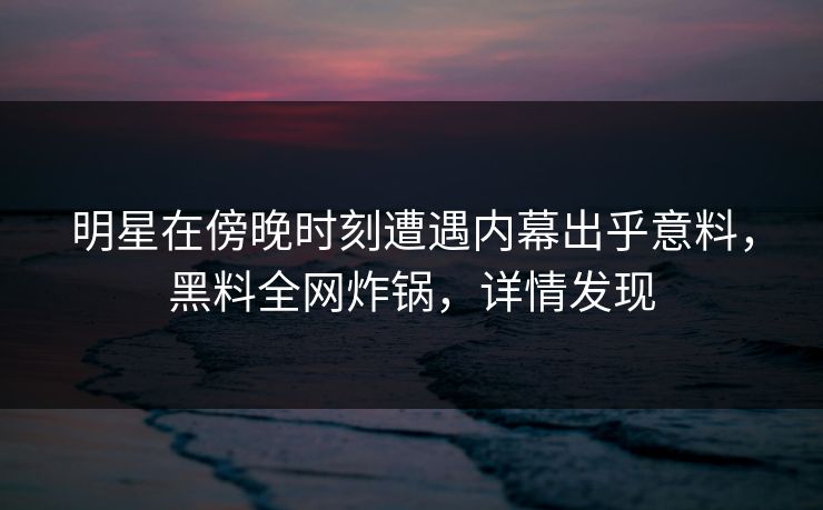 明星在傍晚时刻遭遇内幕出乎意料，黑料全网炸锅，详情发现