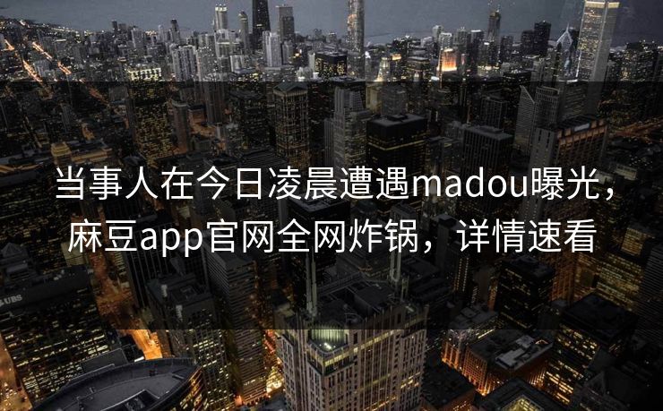 当事人在今日凌晨遭遇madou曝光，麻豆app官网全网炸锅，详情速看