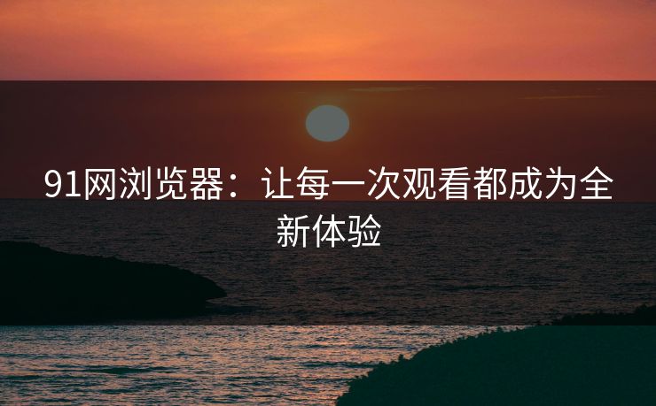 91网浏览器:让每一次观看都成为全新体验 91网浏览器:让每一次观看都成为全新体验