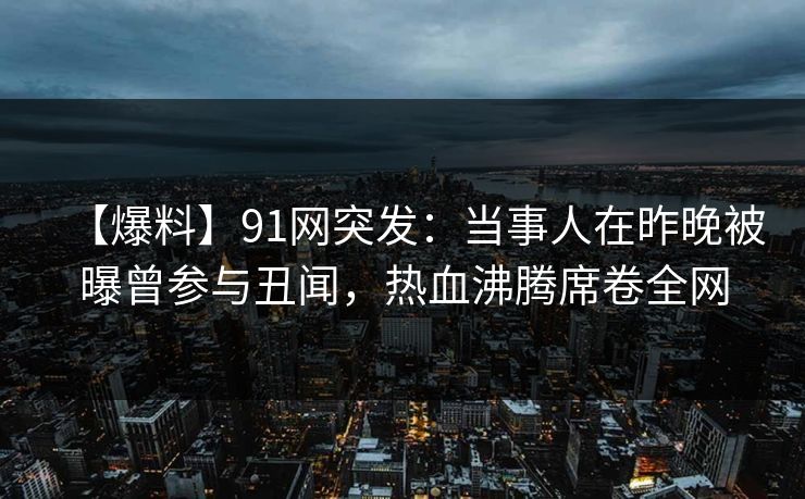 【爆料】91网突发：当事人在昨晚被曝曾参与丑闻，热血沸腾席卷全网