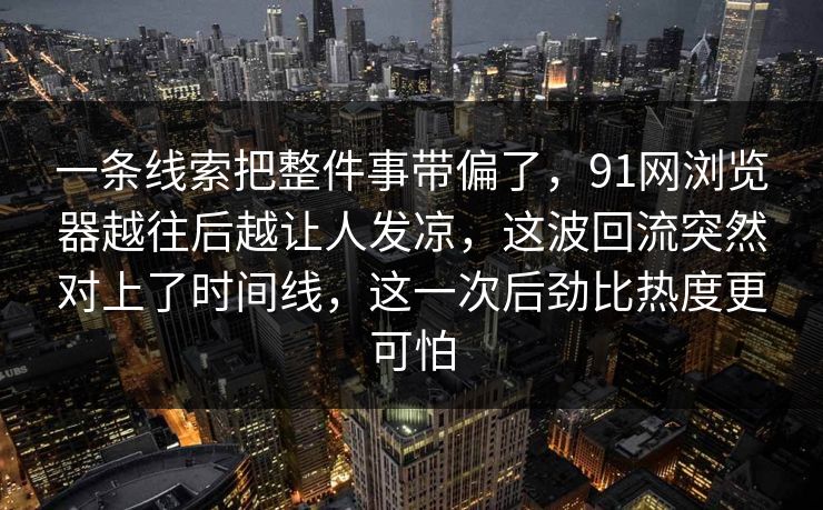 一条线索把整件事带偏了,91网浏览器越往后越让人发凉,这波回流突然对上了时间线,这一次后劲比热度更可怕 一条线索把整件事带偏了,91网浏览器越往后越让人发凉,这波回流突然对上了时间线,这一次后劲比热度更可怕