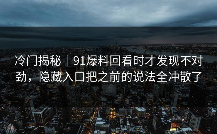 冷门揭秘|91爆料回看时才发现不对劲,隐藏入口把之前的说法全冲散了 冷门揭秘|91爆料回看时才发现不对劲,隐藏入口把之前的说法全冲散了