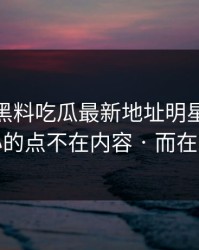 今天 · 黑料吃瓜最新地址明星黑料 · 扎心的点不在内容 · 而在来源