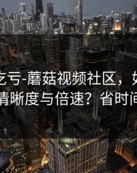 不看会吃亏-蘑菇视频社区，如何调节清晰度与倍速？省时间