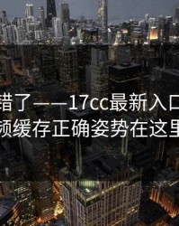 别再用错了——17cc最新入口生活视频缓存正确姿势在这里