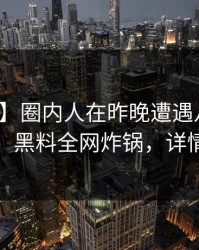 【独家】圈内人在昨晚遭遇八卦愤怒声讨，黑料全网炸锅，详情查看