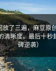 我反复回放了三遍，麻豆原创上新了，最意外的清晰度，最后十秒封神（口碑逆袭）
