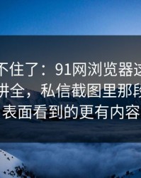 真的绷不住了：91网浏览器这次像是故意没讲全，私信截图里那段内容比表面看到的更有内容