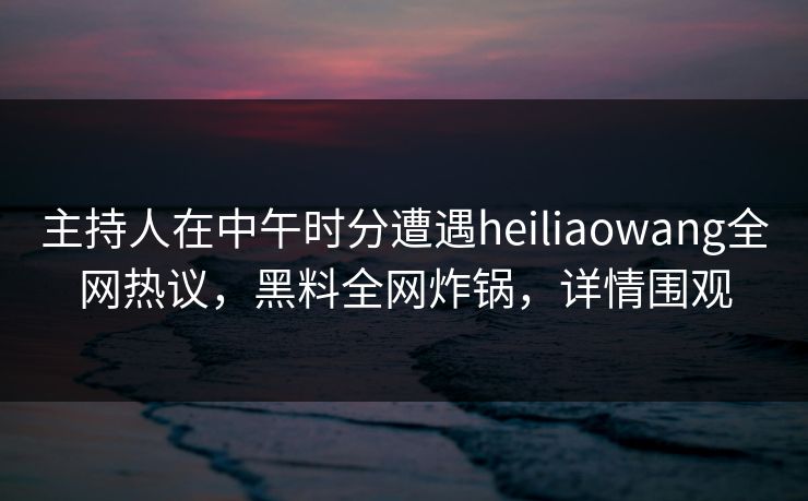 主持人在中午时分遭遇heiliaowang全网热议，黑料全网炸锅，详情围观