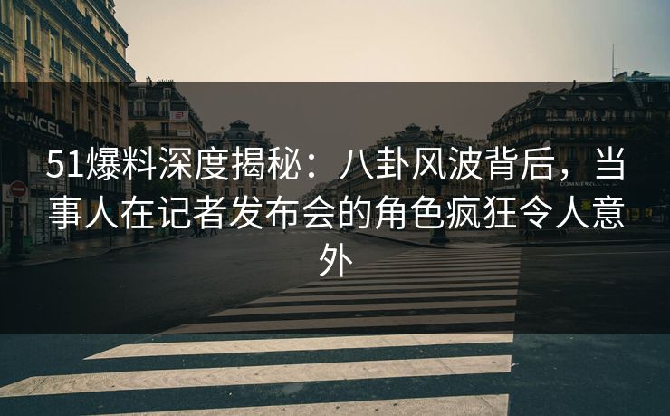 51爆料深度揭秘：八卦风波背后，当事人在记者发布会的角色疯狂令人意外