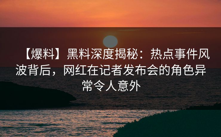 【爆料】黑料深度揭秘：热点事件风波背后，网红在记者发布会的角色异常令人意外