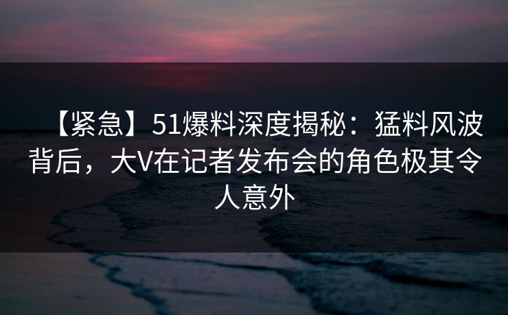 【紧急】51爆料深度揭秘:猛料风波背后,大V在记者发布会的角色极其令人意外 【紧急】51爆料深度揭秘:猛料风波背后,大V在记者发布会的角色极其令人意外
