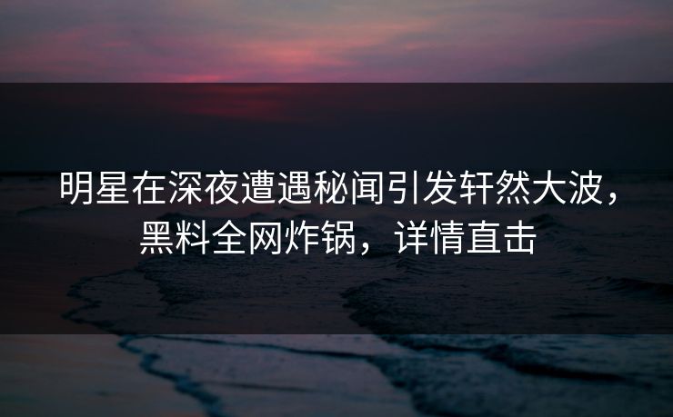 明星在深夜遭遇秘闻引发轩然大波,黑料全网炸锅,详情直击 明星在深夜遭遇秘闻引发轩然大波,黑料全网炸锅,详情直击