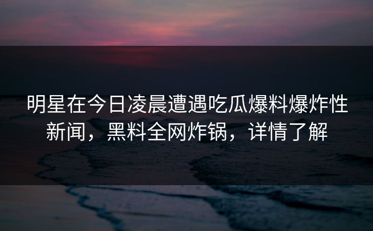 明星在今日凌晨遭遇吃瓜爆料爆炸性新闻,黑料全网炸锅,详情了解 明星在今日凌晨遭遇吃瓜爆料爆炸性新闻,黑料全网炸锅,详情了解