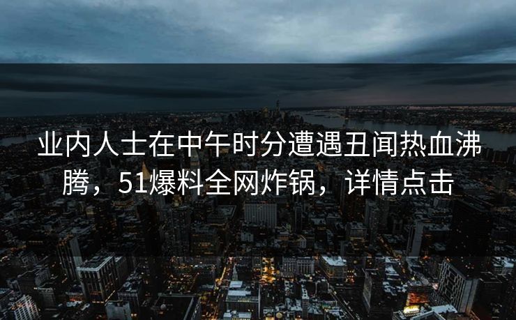 业内人士在中午时分遭遇丑闻热血沸腾,51爆料全网炸锅,详情点击 业内人士在中午时分遭遇丑闻热血沸腾,51爆料全网炸锅,详情点击