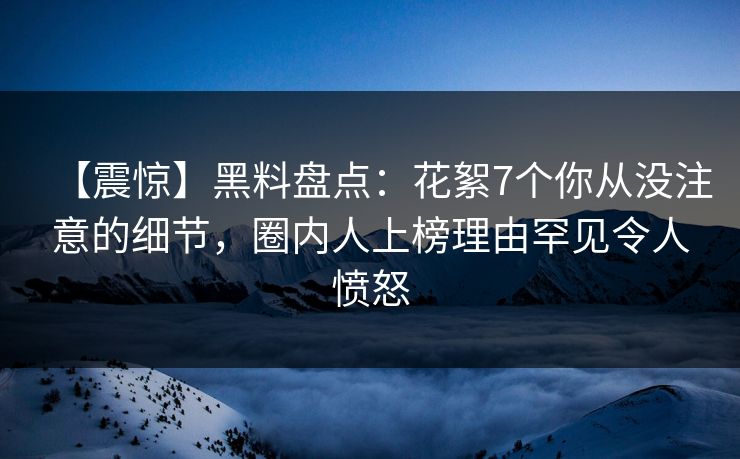 【震惊】黑料盘点：花絮7个你从没注意的细节，圈内人上榜理由罕见令人愤怒