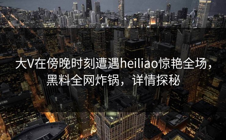 大V在傍晚时刻遭遇heiliao惊艳全场,黑料全网炸锅,详情探秘 大V在傍晚时刻遭遇heiliao惊艳全场,黑料全网炸锅,详情探秘