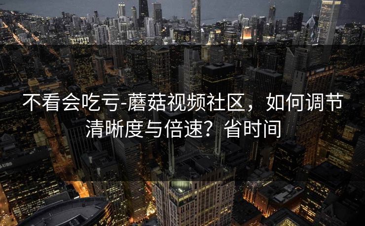 不看会吃亏-蘑菇视频社区,如何调节清晰度与倍速?省时间 不看会吃亏-蘑菇视频社区,如何调节清晰度与倍速?省时间