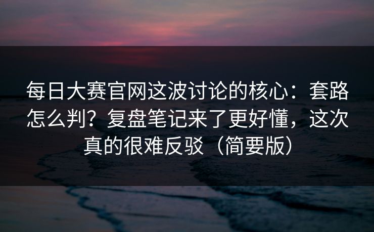 每日大赛官网这波讨论的核心：套路怎么判？复盘笔记来了更好懂，这次真的很难反驳（简要版）