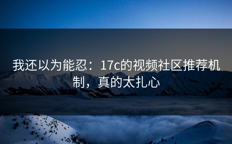 我还以为能忍:17c的视频社区推荐机制,真的太扎心 我还以为能忍:17c的视频社区推荐机制,真的太扎心