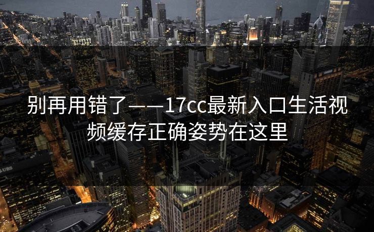 别再用错了——17cc最新入口生活视频缓存正确姿势在这里