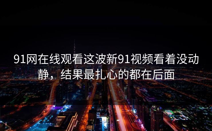 91网在线观看这波新91视频看着没动静，结果最扎心的都在后面